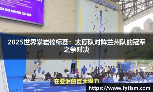 2025世界攀岩锦标赛:太原队对阵兰州队的冠军之争对决