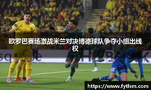 欧罗巴赛场激战米兰对决博德球队争夺小组出线权